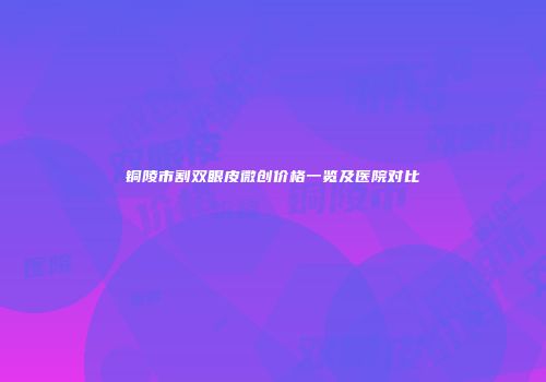 铜陵市割双眼皮微创价格一览及医院对比