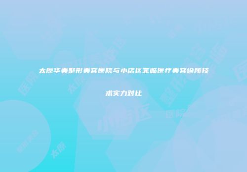 太原华美整形美容医院与小店区菲临医疗美容诊所技术实力对比