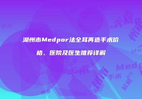 湖州市Medpor法全耳再造手术价格、医院及医生推荐详解
