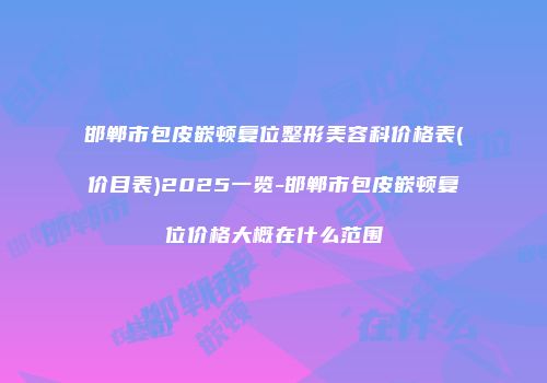 邯郸市包皮嵌顿复位整形美容科价格表(价目表)2025一览-邯郸市包皮嵌顿复位价格大概在什么范围