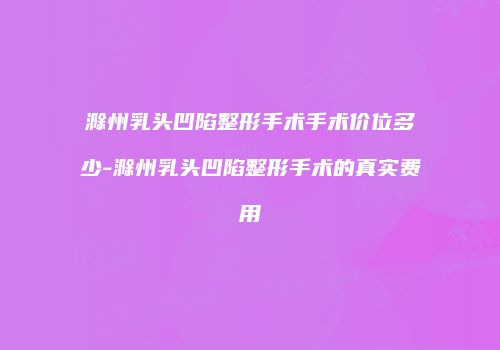 滁州乳头凹陷整形手术手术价位多少-滁州乳头凹陷整形手术的真实费用