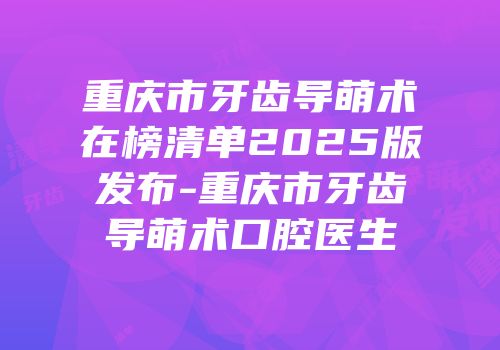重庆市牙齿导萌术在榜清单2025版发布-重庆市牙齿导萌术口腔医生