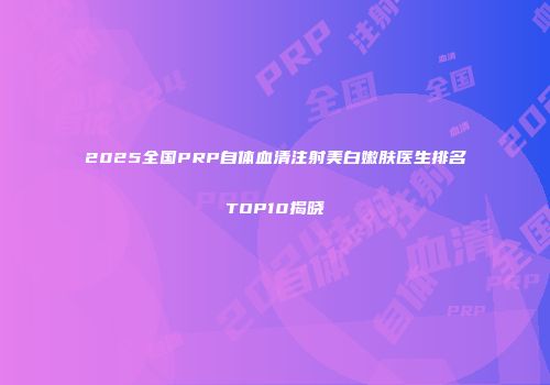 2025全国PRP自体血清注射美白嫩肤医生排名TOP10揭晓