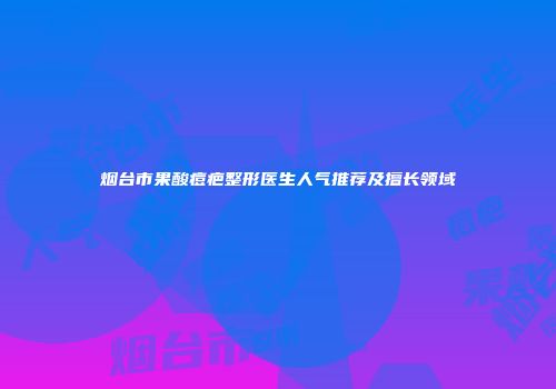 烟台市果酸痘疤整形医生人气推荐及擅长领域