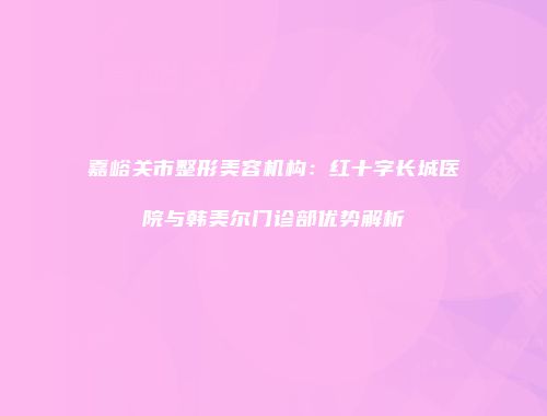 嘉峪关市整形美容机构：红十字长城医院与韩美尔门诊部优势解析