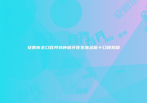 安顺市全口百丹特种植牙医生排名前十口碑揭晓