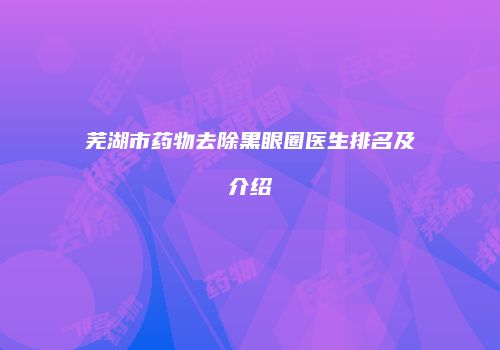 芜湖市药物去除黑眼圈医生排名及介绍