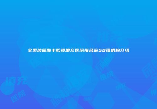 全国玻尿酸丰脸颊填充医院排名前50强机构介绍