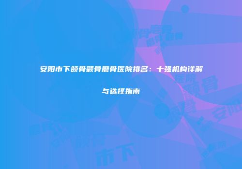 安阳市下颌骨颧骨磨骨医院排名：十强机构详解与选择指南