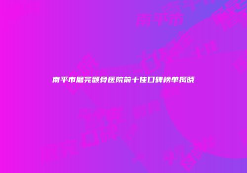 南平市磨完颧骨医院前十佳口碑榜单揭晓
