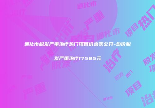 通化市脱发严重治疗热门项目价格表公开-均价脱发严重治疗17585元