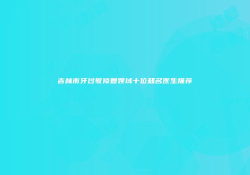 吉林市牙过敏修复领域十位知名医生推荐