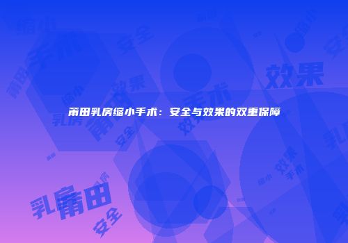 莆田乳房缩小手术：安全与效果的双重保障