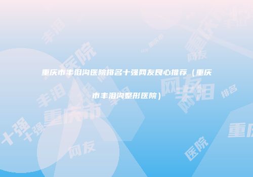 重庆市丰泪沟医院排名十强网友良心推荐（重庆市丰泪沟整形医院）