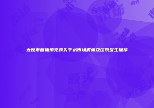 太原市自体填充额头手术市场解析及医院医生推荐