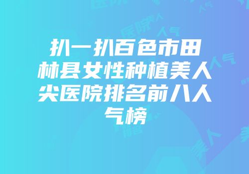 扒一扒百色市田林县女性种植美人尖医院排名前八人气榜