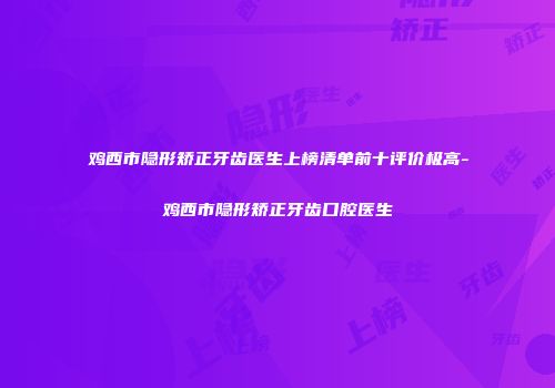 鸡西市隐形矫正牙齿医生上榜清单前十评价极高-鸡西市隐形矫正牙齿口腔医生