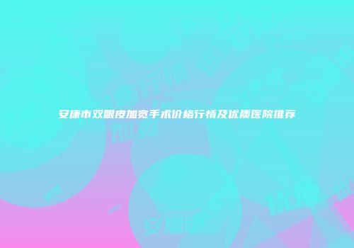 安康市双眼皮加宽手术价格行情及优质医院推荐