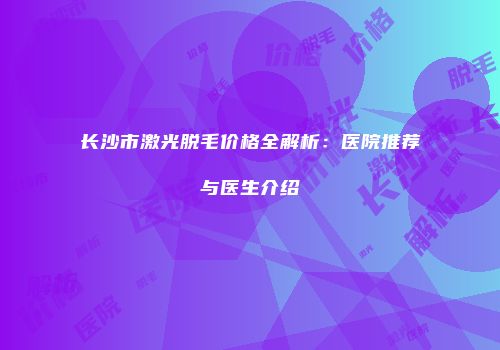 长沙市激光脱毛价格全解析：医院推荐与医生介绍