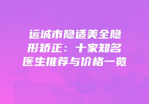 运城市隐适美全隐形矫正：十家知名医生推荐与价格一览