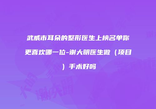 武威市耳朵的整形医生上榜名单你更喜欢哪一位-谢大明医生做（项目）手术好吗