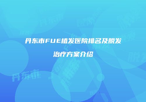 丹东市FUE植发医院排名及脱发治疗方案介绍