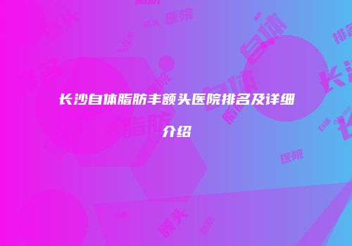 长沙自体脂肪丰额头医院排名及详细介绍