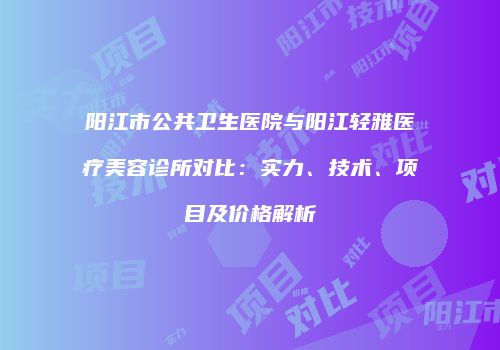 阳江市公共卫生医院与阳江轻雅医疗美容诊所对比：实力、技术、项目及价格解析