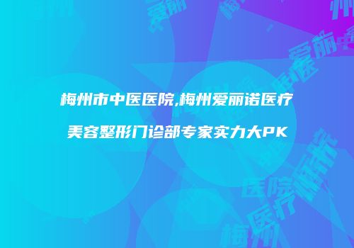 梅州市中医医院,梅州爱丽诺医疗美容整形门诊部专家实力大PK