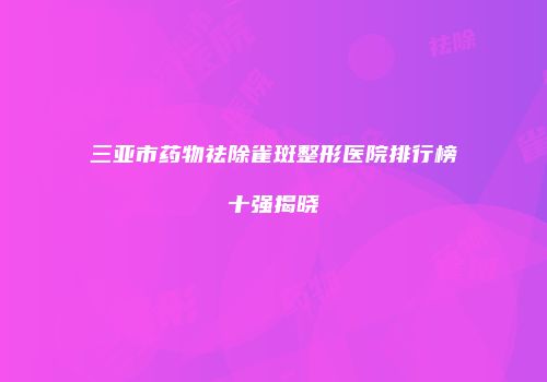 三亚市药物祛除雀斑整形医院排行榜十强揭晓