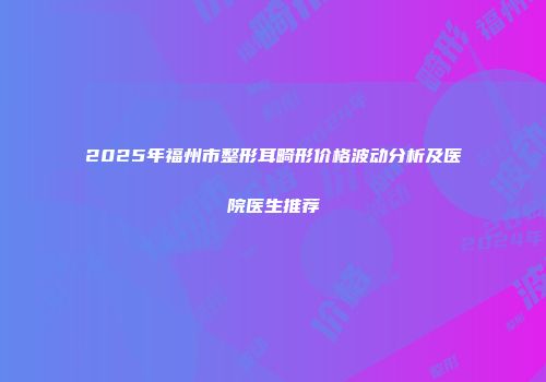 2025年福州市整形耳畸形价格波动分析及医院医生推荐