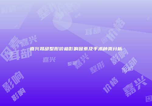 嘉兴耳部整形价格影响因素及手术种类分析