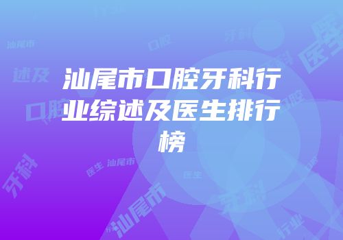 汕尾市口腔牙科行业综述及医生排行榜