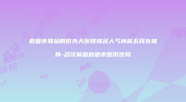 鹤壁市耳朵畸形先天医院排名人气榜前五网友推荐-名次前面鹤壁市整形医院