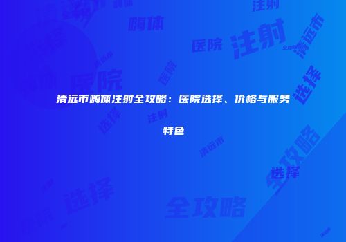 清远市嗨体注射全攻略：医院选择、价格与服务特色