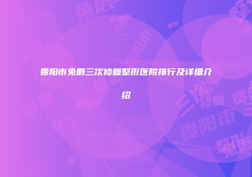 贵阳市兔唇三次修复整形医院排行及详细介绍