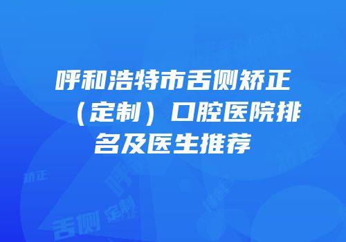 呼和浩特市舌侧矫正（定制）口腔医院排名及医生推荐