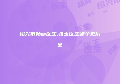 绍兴市杨丽医生,张玉医生哪个更厉害