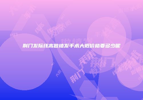荆门发际线高做植发手术大概价格要多少呢