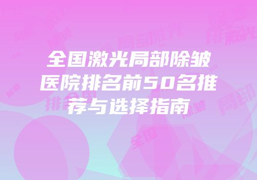 全国激光局部除皱医院排名前50名推荐与选择指南