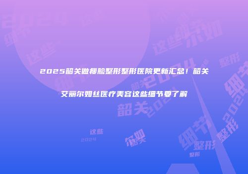 2025韶关做瘦脸整形整形医院更新汇总！韶关艾丽尔如丝医疗美容这些细节要了解