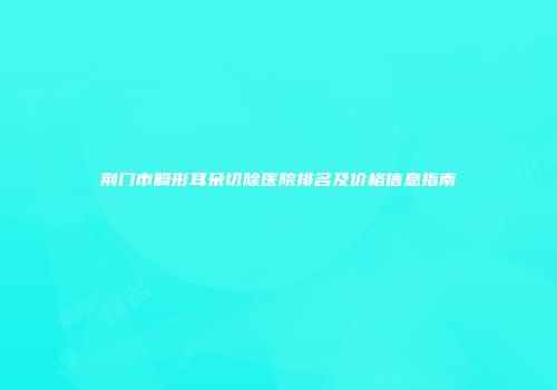 荆门市畸形耳朵切除医院排名及价格信息指南