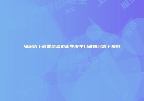 绵阳市上颌智齿高位阻生医生口碑排名前十揭晓