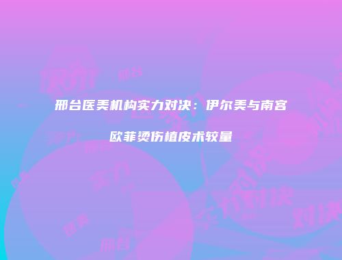 邢台医美机构实力对决：伊尔美与南宫欧菲烫伤植皮术较量