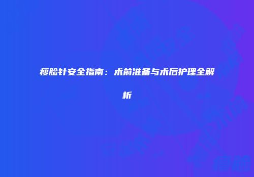瘦脸针安全指南：术前准备与术后护理全解析