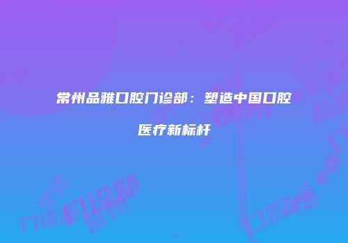 常州品雅口腔门诊部：塑造中国口腔医疗新标杆