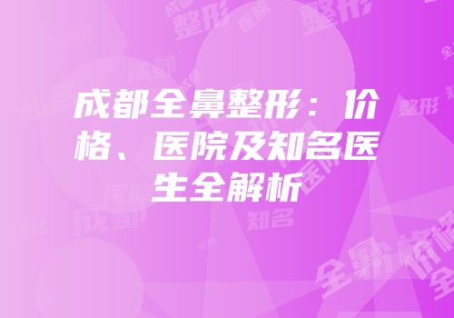 成都全鼻整形：价格、医院及知名医生全解析