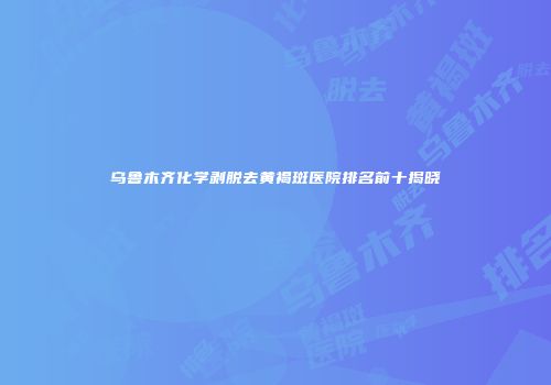 乌鲁木齐化学剥脱去黄褐斑医院排名前十揭晓