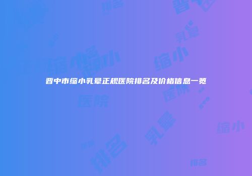 晋中市缩小乳晕正规医院排名及价格信息一览