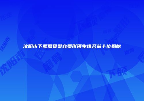 沈阳市下颌磨骨整容整形医生排名前十位揭秘